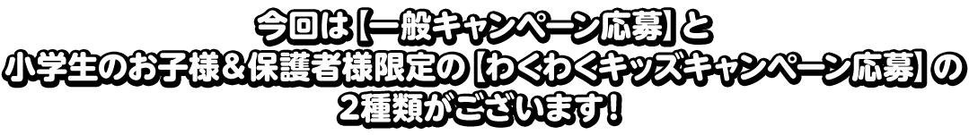 今回は【一般キャンペーン応募】と小学生のお子様＆保護者様限定の【わくわくキッズキャンペーン応募】の2種類がございます！