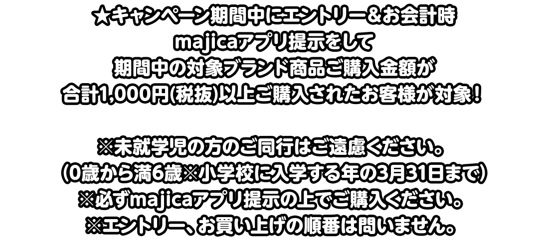 ★キャンペーン期間中にエントリー＆お会計時majicaアプリ提示をして期間中の対象ブランド商品ご購入金額が合計1,000円(税抜)以上ご購入されたお客様が対象！※未就学児の方のご同行はご遠慮ください。（0歳から満6歳※小学校に入学する年の3月31日まで）※必ずmajicaアプリ提示の上でご購入ください。※エントリー、お買い上げの順番は問いません。